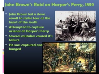 John Brown’s Raid on Harper’s Ferry, 1859
 John Brown led a slave
revolt to strike fear at the
heart of the south
 Attempted to capture
arsenal at Harper’s Ferry
 Several mistakes caused it’s
failure
 He was captured and
hanged
 