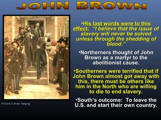 •His last words were to thisHis last words were to this
effect:effect: “I believe that the issue of“I believe that the issue of
slavery will never be solvedslavery will never be solved
unless through the shedding ofunless through the shedding of
blood.”blood.”
•Northerners thought of JohnNortherners thought of John
Brown as a martyr to theBrown as a martyr to the
abolitionist cause.abolitionist cause.
•Southerners were terrified that ifSoutherners were terrified that if
John Brown almost got away withJohn Brown almost got away with
this, there must be others likethis, there must be others like
him in the North who are willinghim in the North who are willing
to die to end slavery.to die to end slavery.
•South’s outcome: To leave theSouth’s outcome: To leave the
U.S. and start their own country.U.S. and start their own country.Picture/J.Brown Hanging
 