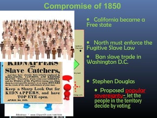• California became a
Free state
• North must enforce the
Fugitive Slave Law
• Ban slave trade in
Washington D.C.
• Stephen Douglas
• Proposed popular
sovereignty- let the
people in the territory
decide by voting
•Henry ClayHenry Clay
Compromise of 1850
 