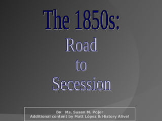 The 1850s: Road to Secession By:  Ms. Susan M. Pojer Additional content by Matt López & History Alive! 