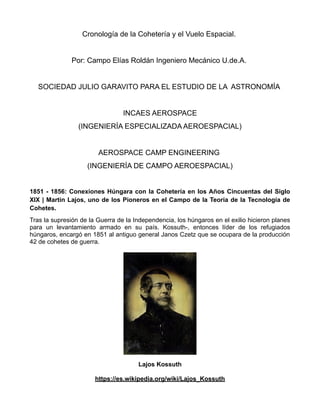 Cronología de la Cohetería y el Vuelo Espacial.
Por: Campo Elías Roldán Ingeniero Mecánico U.de.A.
SOCIEDAD JULIO GARAVITO PARA EL ESTUDIO DE LA ASTRONOMÍA
INCAES AEROSPACE
(INGENIERÍA ESPECIALIZADA AEROESPACIAL)
AEROSPACE CAMP ENGINEERING
(INGENIERÍA DE CAMPO AEROESPACIAL)
1851 - 1856: Conexiones Húngara con la Cohetería en los Años Cincuentas del Siglo
XIX | Martin Lajos, uno de los Pioneros en el Campo de la Teoría de la Tecnología de
Cohetes.
Tras la supresión de la Guerra de la Independencia, los húngaros en el exilio hicieron planes
para un levantamiento armado en su país. Kossuth-, entonces líder de los refugiados
húngaros, encargó en 1851 al antiguo general Janos Czetz que se ocupara de la producción
42 de cohetes de guerra.
Lajos Kossuth
https://es.wikipedia.org/wiki/Lajos_Kossuth
 