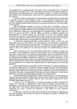 REVISTA NERA – ANO 15, Nº. 20 – JANEIRO/JUNHO DE 2012 – ISSN: 1806-6755


de coexistência e de estabelecimento de relações junto à comunidade local. A produção
agropecuária de pequeno porte e com uma marca reconhecida como colonial, orgânica ou
agroecológica dos assentados que é comercializada e circula no mercado local compõe
esse espaço como uma alternativa, mesmo que com limitações sejam de escala produtiva
ou comercial.
        Do mesmo modo, em alguns lotes do Assentamento Santa Rosa pode ser observada
a produção de soja de forma isolada por lote ou como produção integrada entre lotes
vizinhos. A produção de soja transgênica ocorre nos assentamentos na maioria das vezes
por intermediação da ação política e produtiva dos grandes produtores do município aliados
ao agronegócio.
        Esta intermediação acontece na forma de auxílio tanto na produção, quanto no
escoamento da produção no próprio lote do assentado. Outra forma que ocorre comumente
é uma espécie de locação informal da área agricultável do lote para a produção de soja no
qual o assentado é pago com uma porcentagem da produção colhida. Ainda, mais uma
forma, de acordo com Balen e Silveira (2005) em relação à realidade estudada nos
assentamentos de reforma agrária em Tupanciretã, é o fato das empresas locais
financiarem as lavouras de muitos assentados, ou seja, fornecem os insumos para o plantio
de soja e estes pagam na safra. Porém, faz parte deste acordo comprar todos os insumos
recomendados pela empresa e comercializarem a produção por meio da empresa.
        A vivência do agricultor-assentado nestes processos implica a busca de uma
significação que toma como dado o seu lote específico, sua localização e capacidade
produtiva, a dinâmica social de sua família, enfim, o ambiente de seu lote, o assentamento e
a própria região. Nesta direção, argumenta-se que as ações são e estão integradas em um
modo de vida e não apenas em um modo de produção nos assentamentos de reforma
agrária.
        Assim, observou-se que no Assentamento Santa Rosa, ocorriam, por parte dos
assentados, tanto experiências vividas em concomitância com a produção agropecuária
associada, em algum grau, aos preceitos da Agroecologia, quanto com a produção de soja
transgênica em larga escala. Portanto, foram observadas entre os assentados e no espaço
do Assentamento múltiplas experiências produtivas e de práticas associadas a sua
sobrevivência naquele contexto, seja na forma de autoabastecimento, como na formação de
redes de mercado local, não somente vinculadas à cadeia produtiva do monocultivo da soja
que é hegemônica no município, nem exclusivamente a da Agroecologia que é fomentada
pelo MST.
        Essa evidência pôde ser percebida durante a realização da pesquisa empírica no
Assentamento Santa Rosa. Foi observado naquela realidade local que houve dificuldades
por parte dos assentados em acessar os recursos de crédito por existir uma predileção em
financiar projetos relacionados à produção agrícola considerada convencional associada ao
monocultivo de grãos e ao agronegócio, fator esse que tende a influenciar e muitas vezes
determinar qual o tipo de produção agrícola realizada nos assentamentos.
        Um dos depoimentos do assentado R. revelou esta tendência: “o que que acontece a
linha de crédito hoje no Brasil é diferenciada. Hoje nós temos a agência de Tupanciretã que
trabalha com soja e milho no custeio e não tem mais o que fazer e a gente diz, ah, tem o
PRONAF Agroecologia mas não [....]”.
        A técnica J. ao ser questionada em relação ao acesso as políticas públicas que
possam vir a estimular a realização de outros cultivares agrícolas não associados ao
agronegócio, mais próximos aos preceitos do MST, disse que “É bem falho assim. O acesso
ao crédito induz a não produzir nada parecido com a Agroecologia, pois o crédito é bem
direcionado aos grãos, inclusive das sementes. O que agente tem são pequenas
experiências”.
        O dirigente P. declarou que, além do direcionamento na aprovação do financiamento
por parte da agência local do Banco do Brasil, há dificuldade em acessar o PRONAF por
parte dos assentados



                                                                                         93
 