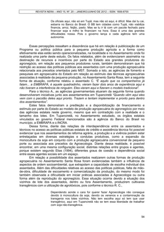 REVISTA NERA – ANO 15, Nº. 20 – JANEIRO/JUNHO DE 2012 – ISSN: 1806-6755


                       Os oficiais aqui, não só em Tupã, mas não só aqui, é difícil. Mas daí tu cai,
                       esbarra no Banco do Brasil. O BB tem cidades como Tupã, não viabiliza
                       financia, arroz, feijão, pasto. Mas se tu ir lá com um pacote fechado para
                       financiar soja e milho te financiam na hora. Essa é uma das grandes
                       dificuldades nossa. Pois o governo lança e cada agência tem uma
                       autonomia.


        Essas percepções ressaltam a dissonância que há em relação à publicização de um
Programa ou política pública para a pequena produção agrícola e a forma como
efetivamente elas estão sendo operacionalizadas, na localidade e no Assentamento onde foi
realizada uma parte deste estudo. Os fatos relatados, além de evidenciarem assimetria na
destinação de recursos e incentivos por parte do Estado aos grandes produtores do
agronegócio, em relação aos pequenos produtores rurais, também demonstraram que há
restrição ao acesso das políticas públicas aos assentados com uma produção agropecuária
relacionada aos preceitos orientados pelo MST. Somado a isto, as agências de fomento e
pesquisas em agropecuária do Estado em relação ao estímulo das técnicas agropecuárias
associadas à realidade da pequena produção, no Assentamento Santa Rosa, tem a seguinte
forma de atuação, conforme relatou o assentado C. “É aquilo que os companheiros já
falam... a EMBRAPA, é aquele quadradinho, vieram fazer dois anos de experiência aqui e
não tiveram a interferência de ninguém. Eles vieram aqui e fizeram o modelo tradicional”.
        Para o técnico A., as agências governamentais atuaram da seguinte forma quando
desenvolveram iniciativas junto aos assentamentos em Tupanciretã “Quando vêm aqui eles
vem com o pacotão deles aqui pronto. Trazem e tentam implementar e pronto para dentro
dos assentamentos”.
        Estes fatos demonstram a predileção e a disponibilização de financiamento e
estímulo por parte do Estado ao modelo de produção agropecuária do agronegócio por meio
das agências estatais neste governo, mesmo que em contradição com a realidade e o
tamanho dos lotes. Em Tupanciretã, no Assentamento estudado, os órgãos estatais
vinculados ao governo Federal mencionados são à agência do Banco do Brasil no
município, a EMBRAPA e o INCRA.
        Dessa forma, diante das relações de interdependência entre os assentados e
técnicos no acesso as políticas públicas estatais de crédito e assistência técnica foi possível
evidenciar que nos assentamentos de reforma agrária, a produção e a vivência podem estar
entrelaçadas em diversas estratégias e condutas produtivas, como a expansão da
monocultura da soja em conjunto com a produção agropecuária convencional de pequeno
porte ou associada aos preceitos da Agroecologia. Diante dessa realidade, é possível
encontrar, em uma mesma configuração social, distintas relações entre grupos e agentes,
porque existem segundo Elias (1994), diferentes graus de coesão e dependência social
entre esses agentes sociais em um espaço.
        Em relação a possibilidade dos assentados realizarem outras formas de produção
agropecuária no Assentamento Santa Rosa foram evidenciadas também a influência de
aspectos de ordem socioambiental, que extrapolam a capacidade de escolha individual dos
assentados. Além das dificuldades relativas ao acesso das políticas públicas, falta de mão-
de-obra, dificuldade de escoamento e comercialização da produção, do mesmo modo foi
também observada a dificuldade em iniciar práticas associadas à Agroecologia ou outra
forma além da reprodução do agronegócio. Essa situação ocorria devido a situação dos
vizinhos de lote dos assentados, dentro ou fora Assentamento, produzirem cultivares
transgênicos com a utilização de agrotóxicos, pois conforme o técnico R. C.,

                       Dependendo aonde o cara for querer fazer Agroecologia não consegue
                       devido à monocultura da soja, devido os venenos e a contaminação da
                       transgenia nos lotes vizinhos. Não tem escolha aqui só tem que usar
                       transgênico, aqui em Tupanciretã não se tem essa liberdade de trabalhar
                       com soja não-transgênica.



                                                                                                 94
 