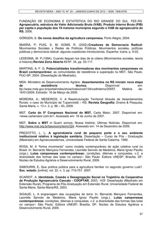 REVISTA NERA – ANO 15, Nº. 20 – JANEIRO/JUNHO DE 2012 – ISSN: 1806-6755


FUNDAÇÃO DE ECONOMIA E ESTATÍSTICA DO RIO GRANDE DO SUL. FEE-RS.
Agropecuária, estrutura do Valor Adicionado Bruto (VAB), Produto Interno Bruto (PIB)
per capita e população dos 10 maiores municípios segundo o VAB da agropecuária do
RS. 2006.

GÖRGEN, S. Os novos desafios da agricultura camponesa. Porto Alegre, 2004.

IBARRA, P; PUIG, S. M; GOMÁ, R. (2002).Creadores de Democracia Radical:
Movimientos Sociales y Redes de Politicas Públicas. Movimientos sociales, políticas
públicas y democracia radical: algunas cuestiones introductorias. Espanha: Icaria, p. 9-22.

LEDESMA, M. P.(1994). Cuando lleguen los dias de la cólera (Movimientos sociales, teoria
e historia).Revista Zona Abierta 69.Nº. 34, pp. 53-117.

MARTINS, A. F. G. Potencialidades transformadoras dos movimentos camponeses no
Brasil contemporâneo: as comunidades de resistência e superação no MST. São Paulo.
PUC-SP, 2004. (Dissertação de Mestrado).

MDA. Ministério do Desenvolvimento Agrário. Assentamentos no RS iniciam nova etapa
de              assistência               técnica.             Disponível         em:
ttp://www.mda.gov.br/portal/index/show/index/cod/134/codInterno/20057.    Matéria de:
16/01/2009. Extraído: 16 de Março de 2009.

MOREIRA, A.; MEDEIROS, V. A Reestruturação Territorial Através de Assentamentos
Rurais: o caso do Município de Tupanciretã – RS. Revista Geografia: Ensino & Pesquisa,
Santa Maria, v. 13 n. 2, p. 86 – 93, 2009.

MST. Carta do 5º Congresso Nacional do MST. Carta Maior, 2007. Disponível em:
<www.cartamaior.com.br>. Acessado em: 18 de Junho de 2007.

MST. Sobre o MST in Quem somos; Nossa história; Últimas Notícias. Disponível em:
http://www.mst.org.br/taxonomy/term/324. Acessado em: 14 de Dezembro de 2009.

PREZOTTO, L. L. A agroindústria rural de pequeno porte e o seu ambiente
institucional relativo à legislação sanitária. Dissertação – Curso de Pós - Graduação
(Mestrado) em Agroecossistemas, Universidade Federal de Santa Catarina. 1999.

ROSA, M. A “forma movimento” como modelo contemporâneo de ação coletiva rural no
Brasil. In: Bernardo Mançano Fernandes, Leonilde Servolo de Medeiros, Maria Ignez Paulilo
(orgs.). Lutas camponesas contemporâneas: condições, dilemas e conquistas, v.2: a
diversidade das formas das lutas no campo/– São Paulo: Editora UNESP; Brasília, DF:
Núcleo de Estudos Agrários e Desenvolvimento Rural, 2009.

SABOURIN, E. Que política pública para a agricultura familiar no segundo governo Lula?.
Soc. estado. [online]. vol. 22, n. 3, pp. 715-751. 2007.

SCARIOT, A. Identidade, Coesão e Desagregação Social na Trajetória da Cooperativa
de Produção Agropecuária Cascata - COOPTAR. 2003. 143f. Dissertação (Mestrado em
Extensão Rural), Programa de Pós-Graduação em Extensão Rural, Universidade Federal de
Santa Maria, Santa Maria/RS, 2003.

SIGAUD, L. A engrenagem das ocupações de terra. In: Bernardo Mançano Fernandes,
Leonilde Servolo de Medeiros, Maria Ignez Paulilo (orgs.). Lutas camponesas
contemporâneas: condições, dilemas e conquistas, v.2: a diversidade das formas das lutas
no campo/– São Paulo: Editora UNESP; Brasília, DF: Núcleo de Estudos Agrários e
Desenvolvimento Rural, 2009.

                                                                                        97
 