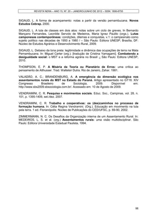 REVISTA NERA – ANO 15, Nº. 20 – JANEIRO/JUNHO DE 2012 – ISSN: 1806-6755


SIGAUD, L. A forma de acampamento: notas a partir da versão pernambucana. Novos
Estudos Cebrap. 2000.

SIGAUD, L. A luta de classes em dois atos: notas sobre um ciclo de greves. In Bernardo
Mançano Fernandes, Leonilde Servolo de Medeiros, Maria Ignez Paulilo (orgs.). Lutas
camponesas contemporâneas: condições, dilemas e conquistas, v.1: o campesinato como
sujeito político nas décadas de 1950 a 1980 / – São Paulo: Editora UNESP; Brasília, DF:
Núcleo de Estudos Agrários e Desenvolvimento Rural, 2009.

SIGAUD, L. Debaixo da lona preta: legitimidade e dinâmica das ocupações de terra na Mata
Pernambucana. In: Miguel Carter (org.); [tradução de Cristina Yamagami]. Combatendo a
desigualdade social: o MST e a reforma agrária no Brasil/ – São Paulo: Editora UNESP,
2010.

THOMPSON, E. P. A Miséria da Teoria ou Planetário de Erros: uma crítica ao
pensamento de Althusser. Trad. Waltelsir Dutra. Rio de Janeiro, Zahar. 1981.

VALADÃO, A. C.; BRANDENBURG, A. A emergência da dimensão ecológica nos
assentamentos rurais do MST no Estado do Paraná. Artigo apresentado no GT18. XIV
Congresso       Brasileiro      de       Sociologia,     2009.      Disponível em:
http://www.sbs2009.sbsociologia.com.br/. Acessado em: 10 de Agosto de 2009.

VENDRAMINI, C. R. Pesquisa e movimentos sociais. Educ. Soc., Campinas, vol. 28, n.
101, p. 1395-1409, set./dez. 2007.

VENDRAMINI, C. R. Trabalho e cooperativas: os (des)caminhos no processo de
formação humana. In: Célia Regina Vendramini. (Org.). Educação em movimento na luta
pela terra. 1 ed. Florianópolis: Núcleo de Publicações do CED/UFSC, p. 69-90, 2002.

ZIMMERMANN, N. C. Os Desafios da Organização interna de um Assentamento Rural. In:
MEDEIROS, L. S. et al. (org.) Assentamentos rurais: uma visão multidisciplinar. São
Paulo: Editora Universidade Estadual Paulista, 1994.




                                                                                     98
 