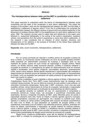 REVISTA NERA – ANO 15, Nº. 20 – JANEIRO/JUNHO DE 2012 – ISSN: 1806-6755



                                          Abstract

 The interdependence between state and the MST in constitution a land reform
                                settlement

This paper searches to understand which the theme of interdependence between social
movements and the state of the constitution in land reform settlements. This article the
analysis of the problem: what are the interdependencies between the MST and the State in
establishing a settlement of agrarian reform? From this to problematize this contained the
interrelationships between the different spheres of government and political leadership of the
Movement of Landless Workers (MST) in the establishment of a land reform settlement in the
years 1990. The research sources used to collect data and references to this paper were
obtained in: researched bibliography in the writing of the author’s dissertation; academic
articles; and perceptions from the author’s experiences in some land reform settlements. In
this research it was considered that an indicator of which direction, directions and
developments of the relations in the process of formation of the Santa Rosa settlement
between the state and the MST.

Keywords: state, social movements, interdependence, settlements.


Introdução

        Em um campo permeado por disputas e conflitos acerca da ocupação e acesso da
terra no Brasil, os movimentos sociais mobilizados em torno da questão fundiária também
estão passando por determinados processos de mudança e ampliação tanto no seu
repertório de pautas, quanto em suas formas de organização e atuação política. Nesse
cenário, em âmbito nacional, estão ocorrendo disputas, conflitos e iniciativas mediante a
ocupação de territórios e o planejamento de ações em desenvolvimento local em diversas
regiões e localidades, como aldeias indígenas, comunidades ribeirinhas, assentamentos
rurais, dentre outros espaços. Muitas dessas experiências e oportunidades são mediadas e
desenvolvidas por diversos grupos de interesse social, em contraposição ou favoravelmente
ao Estado, como as empresas que participam da cadeia produtiva do agronegócio tanto no
meio rural, quanto no urbano.
        Perante a realidade na qual é debatida a reforma agrária no Brasil, o Movimento dos
Trabalhadores Rurais Sem Terra (MST) ocupa historicamente lugar de destaque como
mediador desse processo. No que se refere ao conjunto de suas pautas e lutas políticas, os
chamados movimentos camponeses, dentre eles, o MST, incorporou, como uma das suas
questões centrais, temas relacionados às formas de ocupação, estruturação e organização
social, econômica e ambiental para a constituição de assentamentos de reforma agrária.
        Os agentes atuantes na realidade em que um assentamento é conquistado e
constituído centram-se, muitas vezes, nas propostas e experiências vivenciadas pelos
assentados, técnicos e dirigentes vinculados ao MST, pelos diferentes graus de acordo e
capacidade decisória entre eles, frente ao Estado e demais agentes (governo municipal,
grandes proprietários, empresas em agronegócio, etc.) situados no contexto local. Outro
aspecto é o relativo ao campo político configurado pelo conjunto de fatores sociohistóricos
do meio rural no Brasil, no qual perpassam as questões da atuação política e das
experiências vivenciadas junto ao Estado e aos diferentes governos, partidos, sindicatos em
busca de aliados, oportunidades e negociação; as pautas relativas às políticas públicas,
como a reforma agrária, o acesso ao crédito e a assistência técnica; questões relativas à
mobilização da base social do MST, como reuniões, encontros e congressos do Movimento;
dentre outras possibilidades de relação social inerentes ao processo em questão.
        Dessa forma, propõe-se problematizar: quais são as relações de interdependência
entre o MST e o Estado na constituição de um assentamento de reforma agrária? A partir


                                                                                           84
 