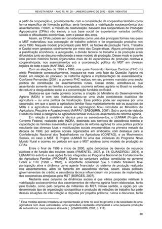 REVISTA NERA – ANO 15, Nº. 20 – JANEIRO/JUNHO DE 2012 – ISSN: 1806-6755


a partir da cooperação e, posteriormente, com a consolidação da cooperativa também como
forma específica de formação política, seria favorecida a viabilização socioeconômica dos
assentamentos. Porém, o modelo de coletivização, baseado nas Cooperativas de Produção
Agropecuária (CPAs) não excluiu a sua base social de experienciar variados conflitos
sociais e dificuldades econômicas, com o passar dos anos.
        Assim, as CPAs podem ser consideradas como uma das principais formas nas quais
o MST materializou sua concepção de trabalho coletivo e de organização produtiva nos
anos 1990. Naquele modelo preconizado pelo MST, os fatores de produção Terra, Trabalho
e Capital eram gestados coletivamente por meio das Cooperativas. Alguns princípios como
a planificação econômica, a autogestão, a divisão técnica do trabalho e da produção eram
difundidos junto ao discurso relacionado a esse modelo de produção. Desse modo e durante
este período histórico foram organizadas mais de 40 experiências de produção coletiva e
cooperativizada, nos assentamentos sob a coordenação política do MST em diversas
regiões de todo o país (MARTINS, 2004).
        Com as eleições de 1994 e 1998, nas quais Fernando Henrique Cardoso (FHC) foi
eleito Presidente consecutivamente, inaugura-se mais uma fase da Questão Agrária no
Brasil, em relação ao processo de Reforma Agrária e implementação de assentamentos.
Conforme Fernandes (2001), o governo FHC realizou em seu primeiro mandato uma ampla
política de constituição de assentamentos rurais. Desse modo, acreditava-se que
assentando somente as famílias acampadas, ocorreria reforma agrária no Brasil no sentido
de reduzir a desigualdade social e a concentração fundiária no Brasil.
        Destaca-se que neste governo ocorreu a criação do Ministério do Desenvolvimento
Agrário (MDA) e com isso institucionalizou-se uma visão considerada dualística de
agricultura – ou uma política de focalização. Essa política pode ser expressa por uma
separação, em que o apoio à agricultura familiar ficou majoritariamente sob os auspícios do
MDA e a agricultura intensiva aliada ao agronegócio ficou vinculada ao Ministério da
Agricultura, Pecuária e Abastecimento (MAPA)3 (SABOURIN, 2007). Sob o ponto de vista do
Estado no Brasil a categoria de agricultura familiar incluiu os assentados de reforma agrária.
        Em relação à assistência técnica para os assentamentos, o LUMIAR (Projeto do
Governo Federal, realizado pelo INCRA, destinado aos serviços de assistência técnica e
capacitação às famílias assentadas em projetos de reforma agrária) foi uma política pública
resultante das diversas lutas e mobilizações sociais empreendidas na primeira metade da
década de 1990, por setores sociais organizados em sindicatos, com destaque para a
Confederação Nacional dos Trabalhadores na Agricultura (CONTAG), e os Movimentos
Sociais, no caso o MST. O Projeto LUMIAR foi uma das iniciativas do Programa Novo
Mundo Rural e ocorreu no período em que o MST adotava como modelo de produção as
CPAs.
        Entre o final de 1999 e início de 2000, após denúncias de desvios de recursos
públicos e de função das equipes locais (PIMENTEL, 2007, p. 74; GUANZIROLI, 2001), o
LUMIAR foi extinto e suas ações foram integradas ao Programa Nacional de Fortalecimento
da Agricultura Familiar (PRONAF). Diante da conjuntura política constituída no governo
Collor e FHC (1990 – 1998), é importante considerar que o Estado brasileiro teve
participação ativa e dinâmica como agente financiador do sistema de produção realizado
nos assentamentos, além do fomento em assistência técnica. Assim, essas políticas
governamentais de crédito e assistência técnica influenciaram no processo de implantação
das cooperativas almejadas pelo MST (BORGES, 2007).
        Mediante esse conjunto de dinâmicas sociais é que várias propostas relativas à
viabilização socioeconômica dos assentamentos de reforma agrária foram elaboradas, tanto
pelo Estado, como pelo conjunto de militantes do MST. Nesse sentido, a opção por um
determinado tipo de organização sociopolítica e produção de relações de trabalho faz parte
dessas situações de inter-relação e disputas por projetos políticos, rumos e discursos, tanto

3
 Essa medida apenas cristalizou a representação já forte no seio do governo e da sociedade de uma
agricultura com duas velocidades: uma agricultura capitalista empresarial e uma pequena produção
de subsistência, camponesa e atrasada [...] (SABOURIN, 2007, p. 718).

                                                                                              86
 