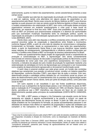 REVISTA NERA – ANO 15, Nº. 20 – JANEIRO/JUNHO DE 2012 – ISSN: 1806-6755


externamente, quanto no interior dos assentamentos, sendo características inerentes a esse
campo social.
        Cabe ressaltar que este tipo de organização da produção em CPAs ainda é acionada
e está em vigência, sendo uma alternativa em alguns grupos de assentados ou em
assentamentos pelo Brasil. Dentre esse conjunto de fatores relativos ao MST e aos diversos
agentes os quais atuavam em meio ao campo social da Reforma Agrária no Brasil na época,
o modelo cooperativista e de coletivização no MST, bem como a afirmação destes princípios
organizativos entraram em evidente questionamento e crise junto à base social do
Movimento, em especial no final dos anos 19994. Essa crise possibilitou que houvesse em
meio ao MST um processo que proporcionasse avaliações e a abertura de oportunidades
para que ocorressem mudanças importantes tanto na orientação política, quanto na
organização da produção e comercialização agropecuária do MST junto aos assentamentos
rurais (BORGES, 2007).
        Diante disso, para além das disputas e conflitos constantes entre o Estado e o MST é
possível encontrar ações de cooperação e dependência entre Estado e movimentos,
conforme Sygaud (2009), a partir de uma rede de relações de compromissos e obrigações,
fundamentais na formação, desde os acampamentos e mais tarde dos assentamentos.
Assim, a partir do Assentamento Santa Rosa é que busca-se identificar nesse trabalho
essas relações de entrelaçamento, interdependência e influência política configuradas por
acordos e conflitos entre Estado e MST na formação de diversos assentamentos no Brasil.
        Frente aos questionamentos desse projeto de organização social e cooperativista de
produção e comercialização no MST, a Agroecologia5 vem sendo constantemente
mencionada em diversos espaços de discussão e organização política do Movimento a partir
da necessidade de rumar para mais uma experiência socioprodutiva. Em meio a esse
momento, o indicativo da adoção de outro modelo de produção foi explicitado mediante uma
sistematização de estratégias em torno da Agroecologia que começaram a ser incorporadas
como projetos de desenvolvimento agropecuário e de possível transformação social.
        A partir disso é possível analisar que cada grupo social, em função das condições
objetivas que caracterizam sua posição na estrutura social, constitui um sistema específico
de disposições, conforme Bourdieu (1997), para algum tipo de ação e conduta. Com isso,
determinada posição e estratégia política adotada por um movimento social ao propor um
plano de desenvolvimento para os assentamentos sob os preceitos da Agroecologia seriam
possíveis e outras seriam menos viáveis, tanto por parte da direção política, como pela base
social do MST.
        Um outro aspecto a ser ressaltado é que nas fontes acadêmicas disponíveis,
descreve-se que a perspectiva da Agroecologia passou a ser introduzida na pauta do MST
após a realização do 3º Congresso Nacional, realizado em 1995, em Brasília. Desse ano em
diante, percebeu-se que o MST intensificou seu discurso em favor de um modelo de
desenvolvimento pautado pelos princípios da sustentabilidade (COSTA NETO; CANAVESI,
2002).
        Em 1995, o MST passou a integrar a Via Campesina cuja atuação ocorre de forma
destacada em relação à agenda socioambiental e se propõe a cumprir um papel de
aglutinação dos Movimentos Socais do campo no Brasil. A partir de 1999, ano em que a
seção brasileira da Via Campesina foi formada, as pautas socioambientais passaram a ser
debatidas de maneira mais efetiva no repertório de proposições e ações das entidades que
compõem a Via Campesina no Brasil, como o MST, o Movimento dos Atingidos por



4
  Essa crise foi evidenciada inclusive pelo próprio MST e por parte de estudos acadêmicos realizados
por integrantes vinculados à direção do movimento, como na dissertação de mestrado de Martins
(2003).
5
  Segundo Costa Neto e Canavesi (2002) apud Gliessman (2000), ao longo do século XX esse
conceito foi passando por diversos rearranjos e novas interpretações, desde um apelo mais voltado à
“consciência ambiental”, passando pelo manejo de agroecossistemas até ser tratada como um
paradigma socioambiental.

                                                                                                 87
 