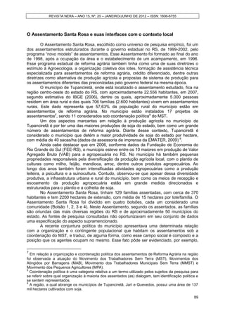 REVISTA NERA – ANO 15, Nº. 20 – JANEIRO/JUNHO DE 2012 – ISSN: 1806-6755




O Assentamento Santa Rosa e suas interfaces com o contexto local

         O Assentamento Santa Rosa, escolhido como universo de pesquisa empírico, foi um
dos assentamentos estruturados durante o governo estadual no RS, de 1999-2002, pelo
programa “novo modelo” de assentamentos. Esse Assentamento foi formado ao final do ano
de 1998, após a ocupação da área e o estabelecimento de um acampamento, em 1996.
Esse programa estadual de reforma agrária também tinha como uma de suas diretrizes o
estímulo à Agroecologia, a organização coletiva dos lotes, formação de assistência técnica
especializada para assentamentos de reforma agrária, crédito diferenciado, dentre outras
diretrizes como alternativa de produção agrícola e propostas de sistema de produção para
os assentamentos diferentes das preconizadas pelo governo federal na mesma época.
         O município de Tupanciretã, onde está localizado o assentamento estudado, fica na
região centro-oeste do estado do RS, com aproximadamente 22.556 habitantes, em 2007,
segundo estimativa do IBGE (2006), dentre os quais, aproximadamente 5.000 pessoas
residem em área rural e das quais 706 famílias (2.600 habitantes) vivem em assentamentos
rurais. Este dado representa que 57,63% da população rural do município estão em
assentamentos de reforma agrária. No município estão instalados 17 projetos de
assentamentos7, sendo 11 considerados sob coordenação política8 do MST.
         Um dos aspectos marcantes em relação à produção agrícola no município de
Tupanciretã é por ter uma das maiores produções de soja do estado, bem como um grande
número de assentamentos de reforma agrária. Diante desse contexto, Tupanciretã é
considerado o município que detém a maior produtividade de soja do estado por hectare,
com média de 40 sacas/ha (dados da assessoria de imprensa da EMATER, 2009) 9.
         Ainda cabe destacar que em 2006, conforme dados da Fundação de Economia do
Rio Grande do Sul (FEE-RS), o município esteve entre os 10 maiores em produção de Valor
Agregado Bruto (VAB) para a agropecuária no RS. No município há também pequenas
propriedades responsáveis pela diversificação da produção agrícola local, com o plantio de
culturas como milho, feijão, mandioca, arroz, dentre outros produtos agropecuários. Ao
longo dos anos também foram intensificadas atividades agropecuárias como a produção
leiteira, a psicultura e a suinocultura. Contudo, observou-se que apesar dessa diversidade
produtiva, a infraestrutura urbana e rural do município, bem como os meios de recepção e
escoamento da produção agropecuária estão em grande medida direcionados e
estruturados para o plantio e a colheita de soja.
         No Assentamento Santa Rosa, tinham 129 famílias assentadas, com cerca de 370
habitantes e tem 2200 hectares de extensão, com média de 15 hectares por lote/família. O
Assentamento Santa Rosa foi dividido em quatro bolsões, cada um considerado uma
comunidade (Bolsão 1, 2, 3 e 4). Neste Assentamento, segundo os assentados, as famílias
são oriundas das mais diversas regiões do RS e de aproximadamente 50 municípios do
estado. As fontes de pesquisa consultadas não oportunizavam em seu conjunto de dados
uma especificação do aspecto supramencionado.
         A recente conjuntura política do município apresentava uma determinada relação
com a organização e o contingente populacional que habitam os assentamentos sob a
coordenação do MST, e traduz, de alguma forma, como esse campo social é composto e a
posição que os agentes ocupam no mesmo. Esse fato pôde ser evidenciado, por exemplo,

7
  Em relação à organização e coordenação política dos assentamentos de Reforma Agrária na região
foi observada a atuação do Movimento dos Trabalhadores Sem Terra (MST), Movimentos dos
Atingidos por Barragens (MAB), Movimento dos Trabalhadores Municipais Sem Terra (MMST) e
Movimento dos Pequenos Agricultores (MPA).
8
  Coordenação política é uma categoria relativa a um termo utilizado pelos sujeitos da pesquisa para
se referir sobre qual organização à maioria dos assentados (as) dialogam, tem identificação política e
se sentem representados.
9
  A região, a qual abrange os municípios de Tupanciretã, Jarí e Quevedos, possui uma área de 137
mil hectares cultivados com soja.

                                                                                                   89
 