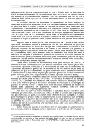REVISTA NERA – ANO 15, Nº. 20 – JANEIRO/JUNHO DE 2012 – ISSN: 1806-6755


pela composição do atual governo municipal, no qual o Prefeito eleito na época era do
PMDB e o vice-prefeito era do PT, os quais tiveram apoio reconhecido por parte da maioria
dos assentados, por intermédio dos dirigentes. Outro fato que realça este fato era que o
Secretario Municipal de agricultura e um dos vereadores eleitos, na época da pesquisa,
foram assentados.
        No município também se destacavam as cooperativas, as quais agregam os
assentados e agricultores a elas associados, pois são mobilizadoras de recursos financeiros
na economia local e ocupam posições de destaque no campo social observado. Em
Tupanciretã há duas cooperativas vinculadas aos sistemas de produção agropecuária dos
assentamentos, considerados sob coordenação do MST. Uma delas é a Cooperativa Mãe
Terra (COOPERTERRA) que é uma cooperativa de produção agropecuária formada em
2001 e possui cerca de 300 associados, dentre estes os assentados no Assentamento
Santa Rosa. Sua principal atividade é o apoio à produção de leite nos assentamentos. A
cooperativa é dirigida e gerenciada pelos próprios assentados e as gestões têm sucessão
bianual.
        Segundo Balen e Silveira (2005), com a estruturação da COOPERTERRA, muitos
agricultores assentados tiveram a possibilidade de ter uma alternativa de produção
agropecuária em relação ao monocultivo da soja, seja combinando ou substituindo a sua
produção, dispondo de infra-estrutura e de acesso a um mercado que garantiria a
comercialização de outro produto, neste caso o leite. Contudo, cabe destacar que nos lotes
do Assentamento Santa Rosa, também pôde ser observada, nas visitas em meio à
realização da pesquisa, a existência da produção de horticultura, fruticultura, lavouras de
milho e mandioca, produção artesanal de biscoitos, pães e artesanatos, por parte de alguns
assentados. Nestes também pôde ser observada a criação de animais como suinocultura,
avicultura, bovinocultura de corte e de leite.
        Dessa forma, conforme os levantamentos feitos pelos técnicos da COPTEC, o
estímulo de outras cadeias produtivas, por meio da cooperativa, como a produção de leite,
ovinocultura, apicultura, horticultura e a bovinocultura de corte nos assentamentos de
Tupanciretã, possibilitou a geração de um montante de R$ 17,6 milhões anuais entre os
assentados, no qual esse valor tende a ser gasto no comércio local10. Esse fator demonstra
a coexistência de outras formas de produção agrícola e geração de recursos econômicos
para o município, junto com a preponderância da cadeia agrícola e econômica da soja.
        Da mesma forma, é importante destacar a atuação da Cooperativa organizada pelos
técnicos que atuam junto ao MST: a COPTEC – Cooperativa de Prestação de Serviços
Técnicos Ltda. A COPTEC foi fundada em 1996, em meio à realização do Projeto LUMIAR,
e tem como finalidade principal desenvolver atividades de elaboração e coordenação de
projetos de fomento técnico e crédito, bem como atividades cotidianas de assistência
técnica. Essa Cooperativa em Tupanciretã realizava assistência junto aos onze
assentamentos sob a coordenação política do MST.
        Por meio da COPTEC foram viabilizados e efetivados diversos convênios com
entidades governamentais, principalmente junto ao INCRA, e também com organizações
não-governamentais, os quais possibilitaram apoio e fomento técnico, captação de recursos
para viabilização de projetos junto aos assentamentos e para a realização das atividades
técnicas por meio da aquisição de equipamentos para o seu corpo técnico. Com a existência
da COPTEC foi possível proporcionar aos assentados uma assistência técnica relativa às
diretrizes do MST, bem como sendo uma alternativa, única ou às vezes concomitante, com
a oferecida pelo Estado.
        Outras formas de atuação técnica foram também observadas nos assentamentos,
em conversas durante a pesquisa, com os assentados e a direção do MST situados no


10
   Durante a realização das observações na pesquisa empírica foi notória a ocorrência de uma grande
movimentação no comércio e nas agências bancárias locais no dia em que os assentados
deslocaram-se ao centro de Tupanciretã para ir a COPERTERRA receber o pagamento referente ao
leite vendido.

                                                                                                90
 