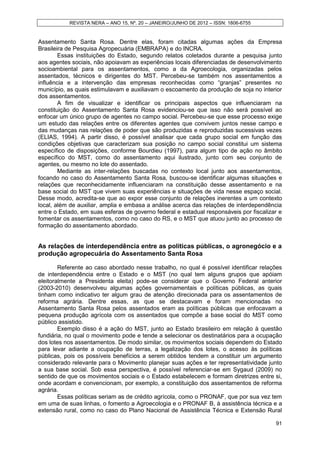 REVISTA NERA – ANO 15, Nº. 20 – JANEIRO/JUNHO DE 2012 – ISSN: 1806-6755


Assentamento Santa Rosa. Dentre elas, foram citadas algumas ações da Empresa
Brasileira de Pesquisa Agropecuária (EMBRAPA) e do INCRA.
        Essas instituições do Estado, segundo relatos coletados durante a pesquisa junto
aos agentes sociais, não apoiavam as experiências locais diferenciadas de desenvolvimento
socioambiental para os assentamentos, como a da Agroecologia, organizadas pelos
assentados, técnicos e dirigentes do MST. Percebeu-se também nos assentamentos a
influência e a intervenção das empresas reconhecidas como “granjas” presentes no
município, as quais estimulavam e auxiliavam o escoamento da produção de soja no interior
dos assentamentos.
        A fim de visualizar e identificar os principais aspectos que influenciaram na
constituição do Assentamento Santa Rosa evidenciou-se que isso não será possível ao
enfocar um único grupo de agentes no campo social. Percebeu-se que esse processo exige
um estudo das relações entre os diferentes agentes que convivem juntos nesse campo e
das mudanças nas relações de poder que são produzidas e reproduzidas sucessivas vezes
(ELIAS, 1994). A partir disso, é possível analisar que cada grupo social em função das
condições objetivas que caracterizam sua posição no campo social constitui um sistema
específico de disposições, conforme Bourdieu (1997), para algum tipo de ação no âmbito
específico do MST, como do assentamento aqui ilustrado, junto com seu conjunto de
agentes, ou mesmo no lote do assentado.
        Mediante as inter-relações buscadas no contexto local junto aos assentamentos,
focando no caso do Assentamento Santa Rosa, buscou-se identificar algumas situações e
relações que reconhecidamente influenciaram na constituição desse assentamento e na
base social do MST que vivem suas experiências e situações de vida nesse espaço social.
Desse modo, acredita-se que ao expor esse conjunto de relações inerentes a um contexto
local, além de auxiliar, amplia e embasa a análise acerca das relações de interdependência
entre o Estado, em suas esferas de governo federal e estadual responsáveis por fiscalizar e
fomentar os assentamentos, como no caso do RS, e o MST que atuou junto ao processo de
formação do assentamento abordado.


As relações de interdependência entre as políticas públicas, o agronegócio e a
produção agropecuária do Assentamento Santa Rosa

        Referente ao caso abordado nesse trabalho, no qual é possível identificar relações
de interdependência entre o Estado e o MST (no qual tem alguns grupos que apóiam
eleitoralmente a Presidenta eleita) pode-se considerar que o Governo Federal anterior
(2003-2010) desenvolveu algumas ações governamentais e políticas públicas, as quais
tinham como indicativo ter algum grau de atenção direcionada para os assentamentos de
reforma agrária. Dentre essas, as que se destacavam e foram mencionadas no
Assentamento Santa Rosa pelos assentados eram as políticas públicas que enfocavam a
pequena produção agrícola com os assentados que compõe a base social do MST como
público assistido.
        Exemplo disso é a ação do MST, junto ao Estado brasileiro em relação à questão
fundiária, no qual o movimento pode e tende a selecionar os destinatários para a ocupação
dos lotes nos assentamentos. De modo similar, os movimentos sociais dependem do Estado
para levar adiante a ocupação de terras, a legalização dos lotes, o acesso às políticas
públicas, pois os possíveis benefícios a serem obtidos tendem a constituir um argumento
considerado relevante para o Movimento planejar suas ações e ter representatividade junto
a sua base social. Sob essa perspectiva, é possível referenciar-se em Sygaud (2009) no
sentido de que os movimentos sociais e o Estado estabelecem e formam diretrizes entre si,
onde acordam e convencionam, por exemplo, a constituição dos assentamentos de reforma
agrária.
        Essas políticas seriam as de crédito agrícola, como o PRONAF, que por sua vez tem
em uma de suas linhas, o fomento a Agroecologia e o PRONAF B, à assistência técnica e a
extensão rural, como no caso do Plano Nacional de Assistência Técnica e Extensão Rural

                                                                                        91
 
