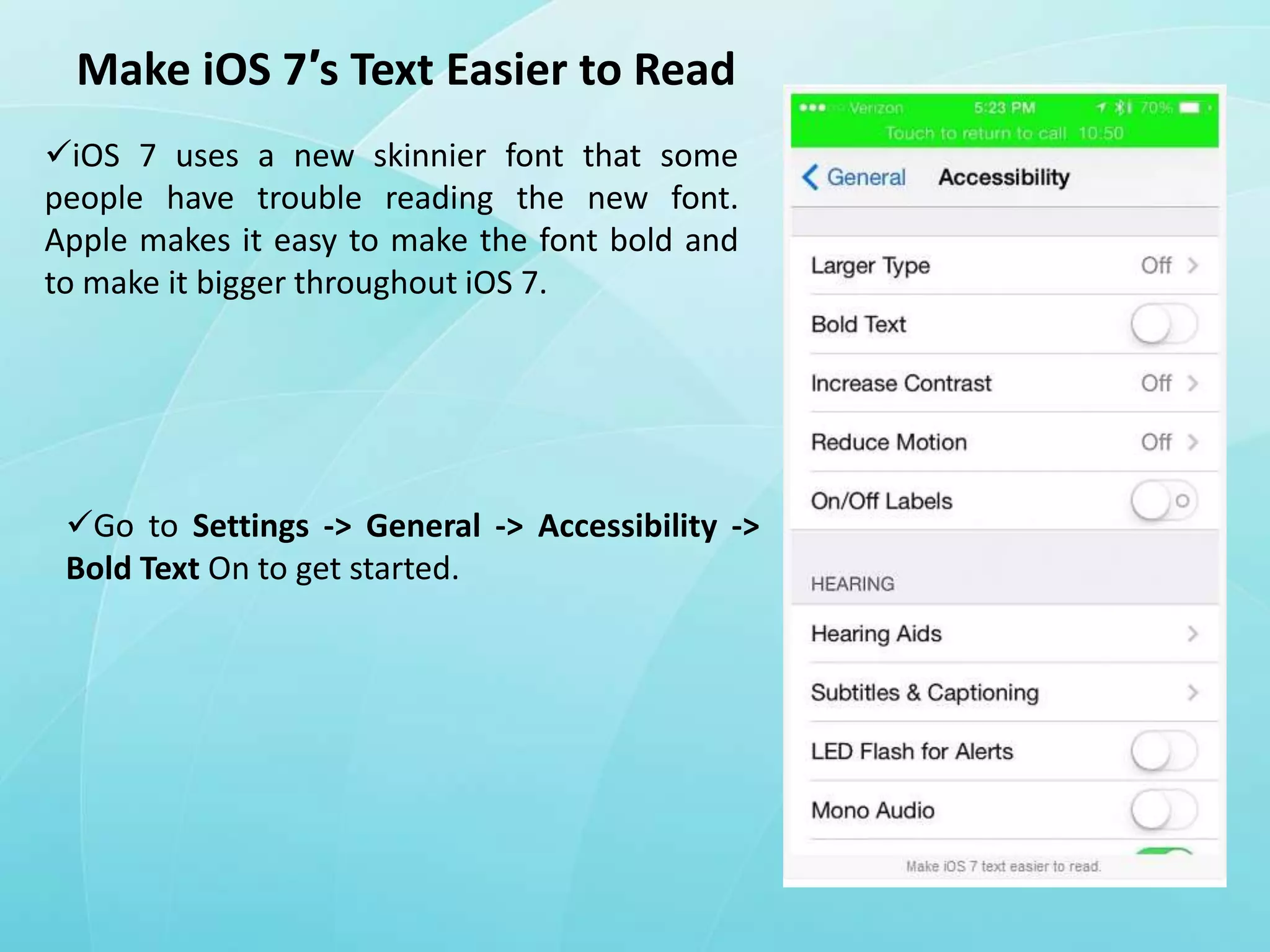 Make iOS 7′s Text Easier to Read
iOS 7 uses a new skinnier font that some
people have trouble reading the new font.
Apple makes it easy to make the font bold and
to make it bigger throughout iOS 7.

Go to Settings -> General -> Accessibility ->
Bold Text On to get started.

 