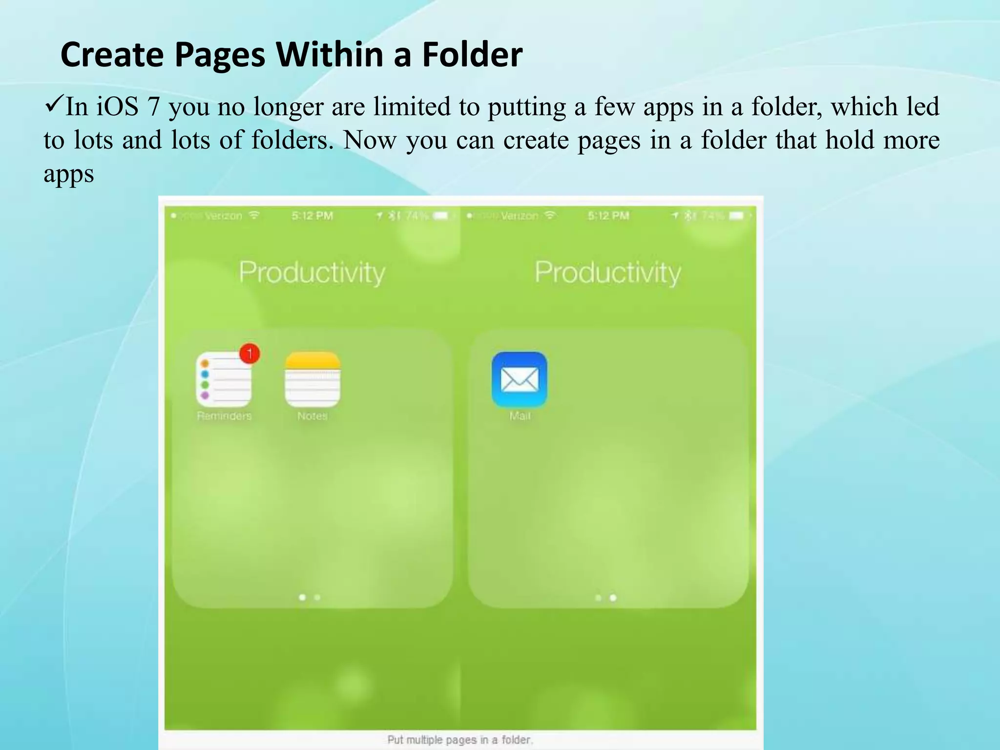 Create Pages Within a Folder
In iOS 7 you no longer are limited to putting a few apps in a folder, which led
to lots and lots of folders. Now you can create pages in a folder that hold more
apps

 
