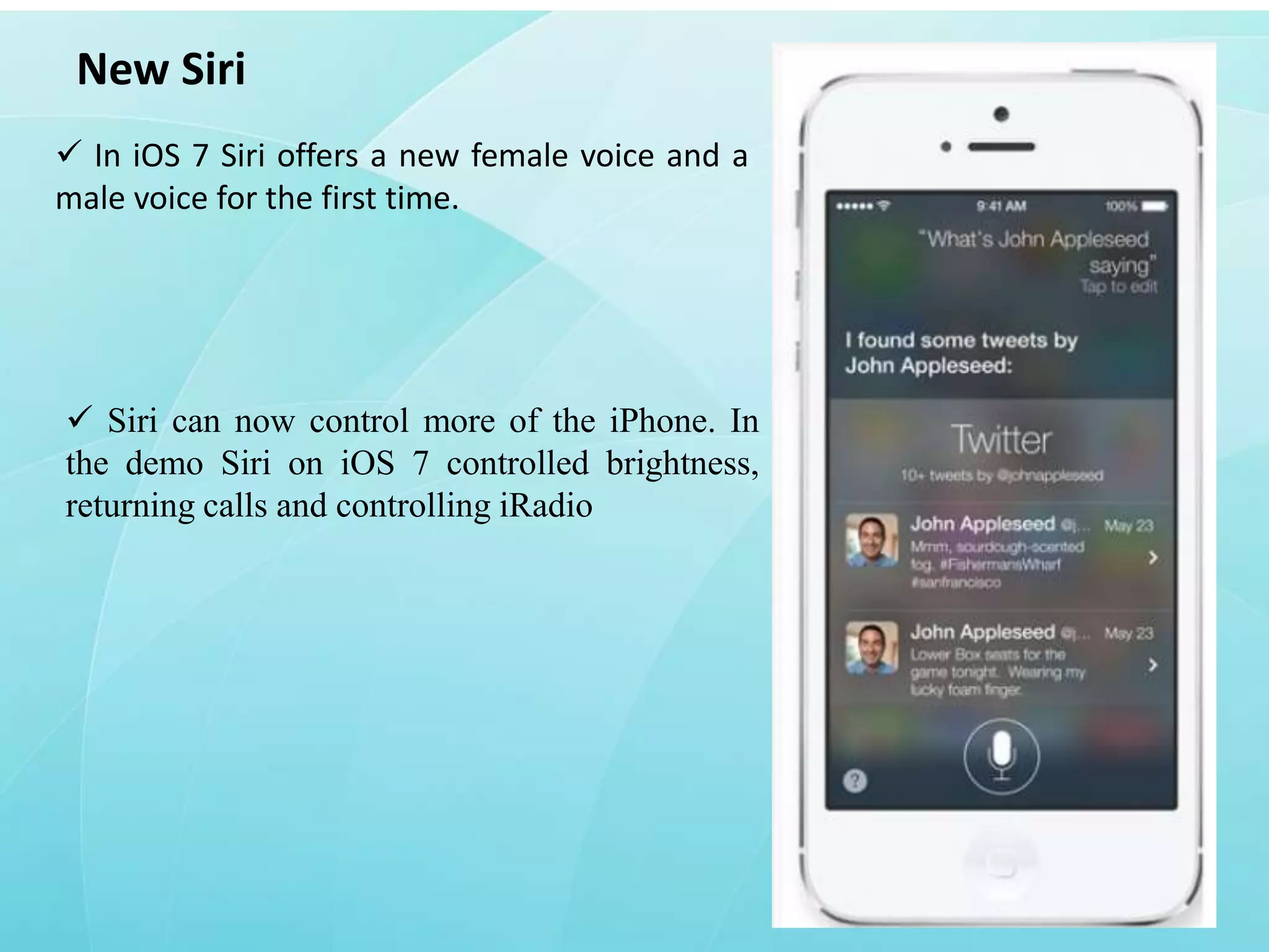 New Siri
 In iOS 7 Siri offers a new female voice and a
male voice for the first time.

 Siri can now control more of the iPhone. In
the demo Siri on iOS 7 controlled brightness,
returning calls and controlling iRadio

 