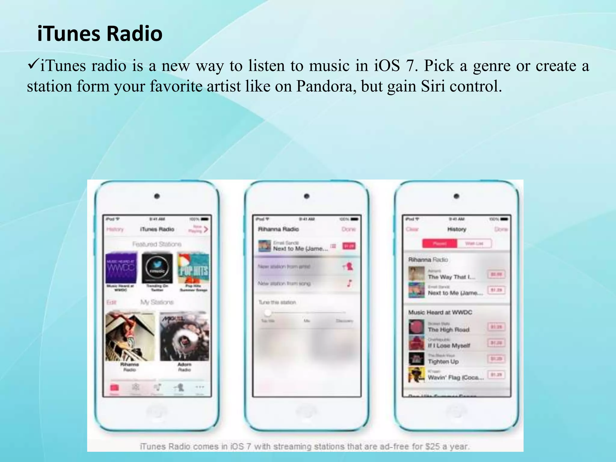 iTunes Radio
iTunes radio is a new way to listen to music in iOS 7. Pick a genre or create a
station form your favorite artist like on Pandora, but gain Siri control.

 