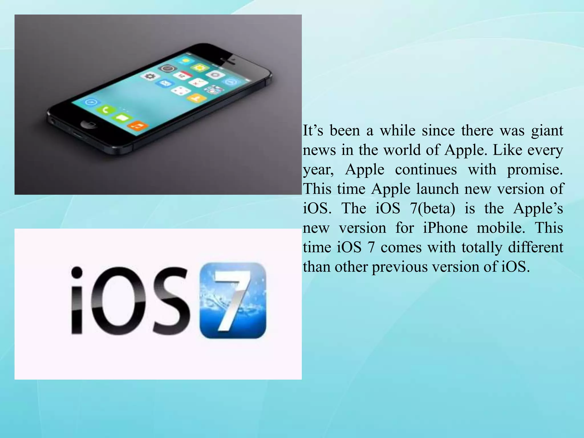 It’s been a while since there was giant
news in the world of Apple. Like every
year, Apple continues with promise.
This time Apple launch new version of
iOS. The iOS 7(beta) is the Apple’s
new version for iPhone mobile. This
time iOS 7 comes with totally different
than other previous version of iOS.

 