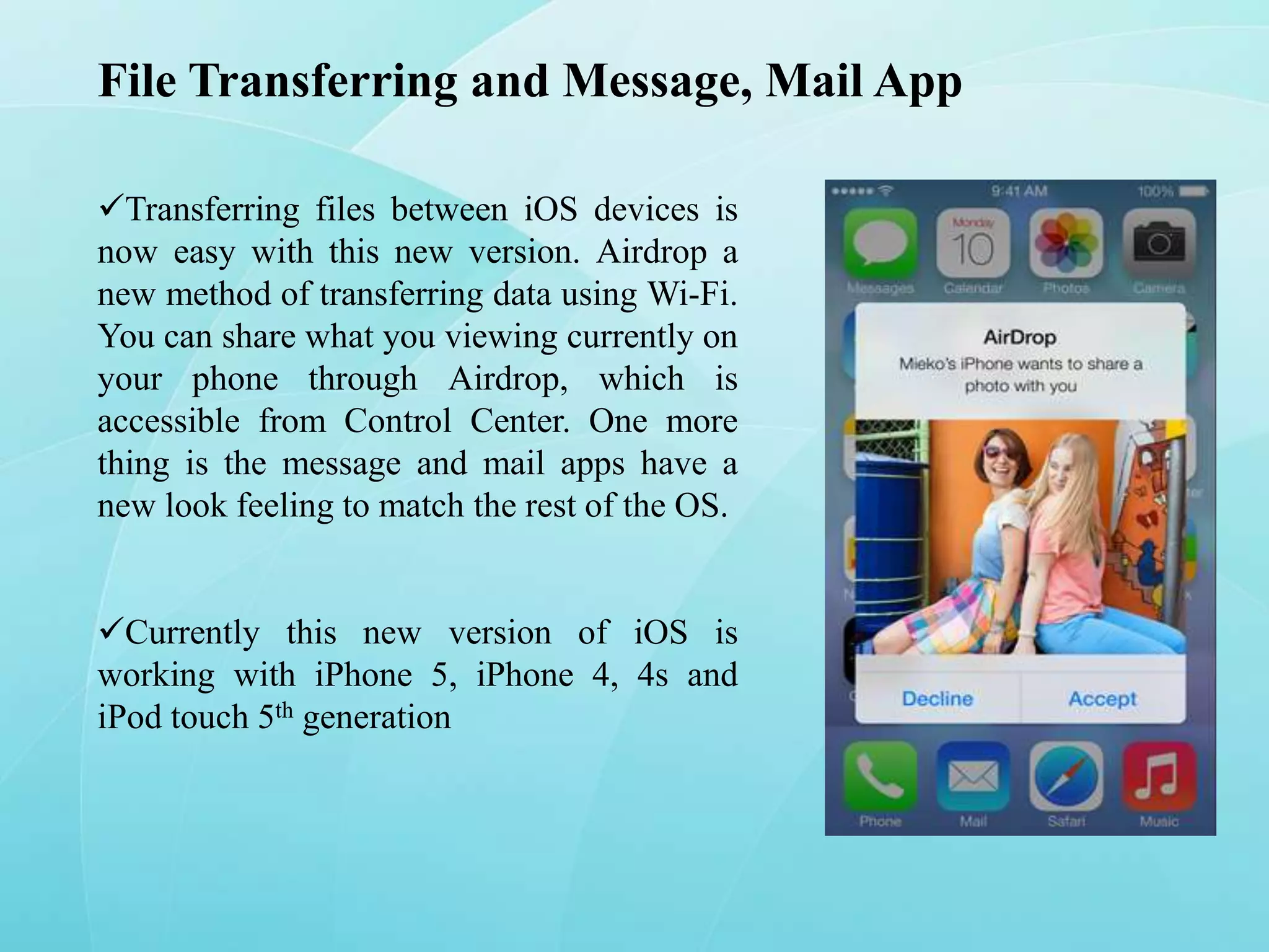 File Transferring and Message, Mail App
Transferring files between iOS devices is
now easy with this new version. Airdrop a
new method of transferring data using Wi-Fi.
You can share what you viewing currently on
your phone through Airdrop, which is
accessible from Control Center. One more
thing is the message and mail apps have a
new look feeling to match the rest of the OS.
Currently this new version of iOS is
working with iPhone 5, iPhone 4, 4s and
iPod touch 5th generation

 
