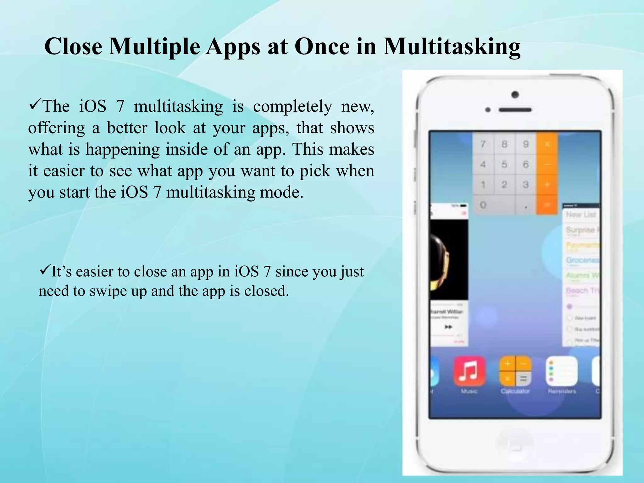 Close Multiple Apps at Once in Multitasking
The iOS 7 multitasking is completely new,
offering a better look at your apps, that shows
what is happening inside of an app. This makes
it easier to see what app you want to pick when
you start the iOS 7 multitasking mode.

It’s easier to close an app in iOS 7 since you just
need to swipe up and the app is closed.

 