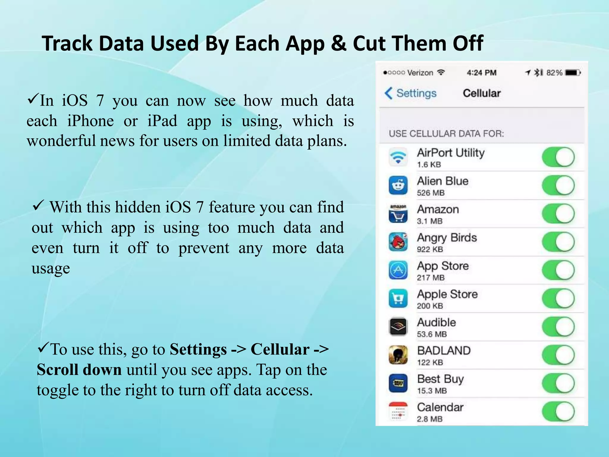 Track Data Used By Each App & Cut Them Off
In iOS 7 you can now see how much data
each iPhone or iPad app is using, which is
wonderful news for users on limited data plans.

 With this hidden iOS 7 feature you can find
out which app is using too much data and
even turn it off to prevent any more data
usage

To use this, go to Settings -> Cellular ->
Scroll down until you see apps. Tap on the
toggle to the right to turn off data access.

 