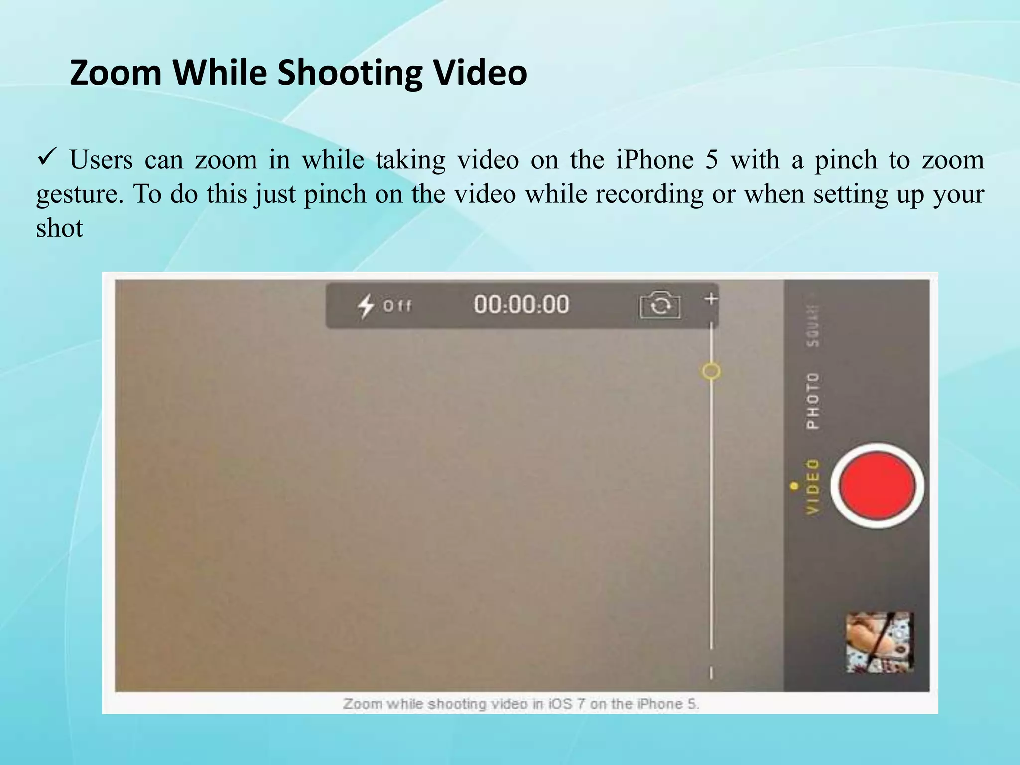 Zoom While Shooting Video
 Users can zoom in while taking video on the iPhone 5 with a pinch to zoom
gesture. To do this just pinch on the video while recording or when setting up your
shot

 