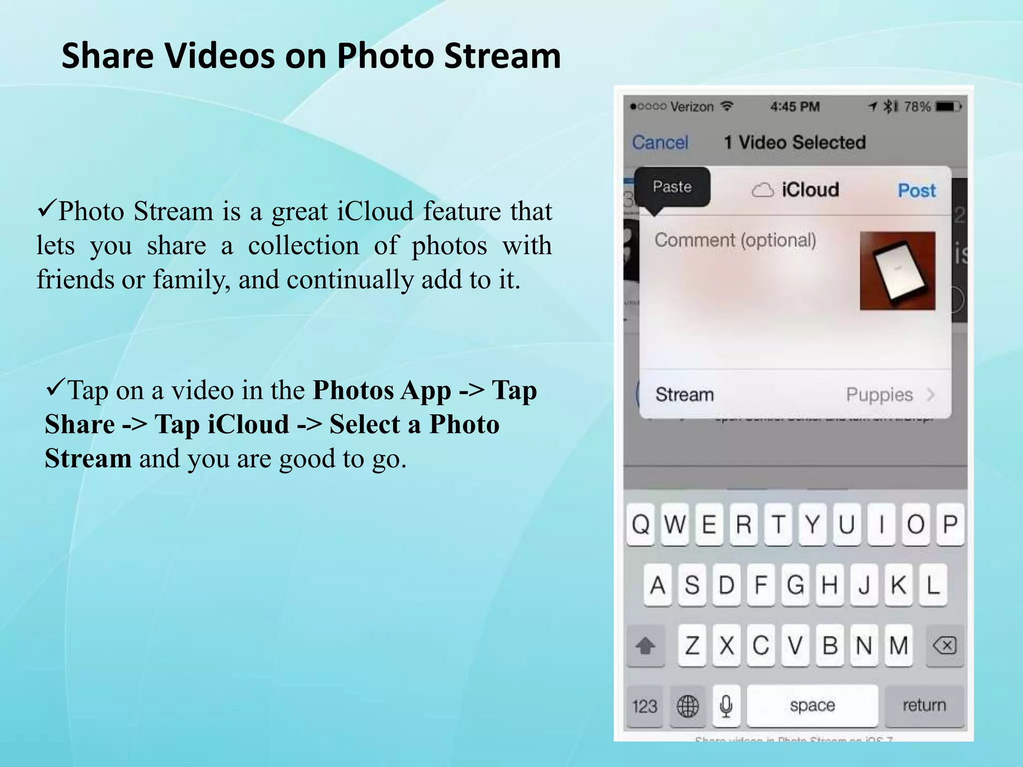 Share Videos on Photo Stream

Photo Stream is a great iCloud feature that
lets you share a collection of photos with
friends or family, and continually add to it.

Tap on a video in the Photos App -> Tap
Share -> Tap iCloud -> Select a Photo
Stream and you are good to go.

 