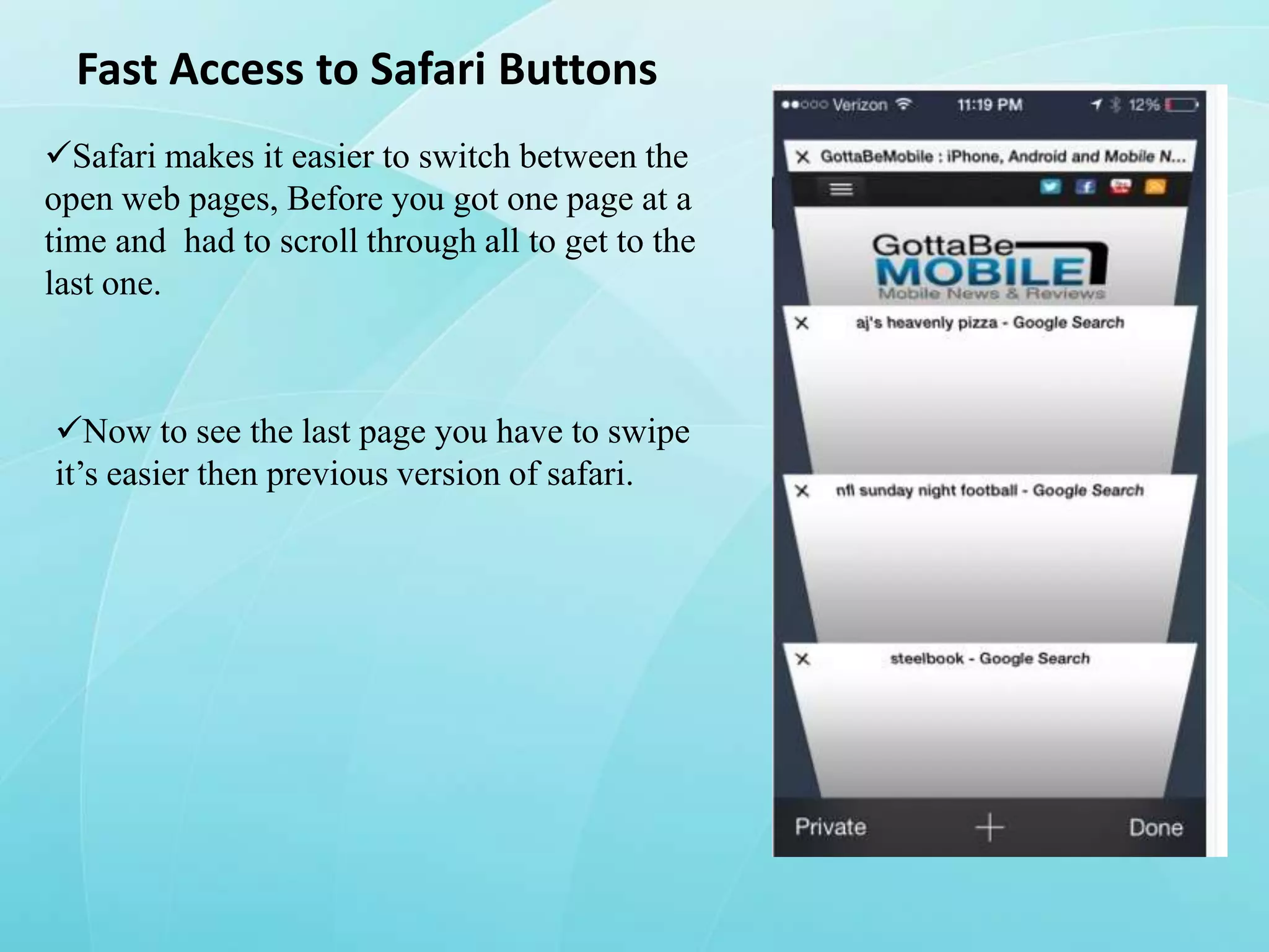 Fast Access to Safari Buttons
Safari makes it easier to switch between the
open web pages, Before you got one page at a
time and had to scroll through all to get to the
last one.

Now to see the last page you have to swipe
it’s easier then previous version of safari.

 