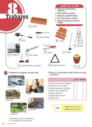 74 setenta y cuatro
1 Relaciona las imágenes con estas áreas.
La escalera se usa en la jardinería.
Sí, y también en la construcción.
2 Marca () en qué frase se pide un favor y en cuál
un permiso.
COMUNICACIÓN
Hablar de herramientas y
uniformes
Pedir permisos y favores
Hablar de seguridad laboral
Dar instrucciones y órdenes
Hablar de horarios y turnos de
trabajo
¿Puedo coger la fregona?
PODER
¿Puedes darme las tijeras?
A ladrillo
D chaleco
F hormigonera
transporte
limpieza
agricultura
jardinería
construcción
J cepillo de barrer y recogedor K triángulo de avería
L cubo
Favor Permiso
¿Puedo usar este destornillador?
¿Puedes cerrar la ventana?
¿Puedes acercarme la escalera?
¿Puedo coger tu bolígrafo?
¿Puedes ayudarme?
¿Puedes darme la llave?
¿Puedo entrar?
C destornillador
G llave inglesa
H tijeras
E escalera
I fregona
B pala
8Trabajos
 