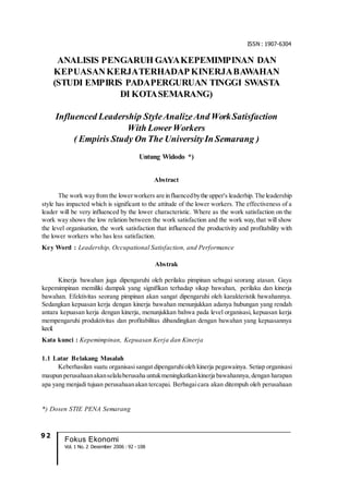 9 2
Fokus Ekonomi
Vol. 1 No. 2 Desember 2006 : 92 - 108
ISSN : 1907-6304
ANALISIS PENGARUH GAYAKEPEMIMPINAN DAN
KEPUASANKERJATERHADAP KINERJABAWAHAN
(STUDI EMPIRIS PADAPERGURUAN TINGGI SWASTA
DI KOTASEMARANG)
Influenced Leadership StyleAnalizeAnd WorkSatisfaction
With LowerWorkers
( Empiris Study On The UniversityIn Semarang )
Untung Widodo *)
Abstract
The work wayfrom the lowerworkers are influencedbythe upper's leaderhip. The leadership
style has impacted which is significant to the attitude of the lower workers. The effectiveness of a
leader will be very influenced by the lower characteristic. Where as the work satisfaction on the
work way shows the low relation between the work satisfaction and the work way, that will show
the level organisation, the work satisfaction that influenced the productivity and profitability with
the lower workers who has less satisfaction.
Key Word : Leadership, Occupational Satisfaction, and Performance
Abstrak
Kinerja bawahan juga dipengaruhi oleh perilaku pimpinan sebagai seorang atasan. Gaya
kepemimpinan memiliki dampak yang signifikan terhadap sikap bawahan, perilaku dan kinerja
bawahan. Efektivitas seorang pimpinan akan sangat dipengaruhi oleh karakteristik bawahannya.
Sedangkan kepuasan kerja dengan kinerja bawahan menunjukkan adanya hubungan yang rendah
antara kepuasan kerja dengan kinerja, menunjukkan bahwa pada level organisasi, kepuasan kerja
mempengaruhi produktivitas dan profitabilitas dibandingkan dengan bawahan yang kepuasannya
kecil.
Kata kunci : Kepemimpinan, Kepuasan Kerja dan Kinerja
1.1 Latar Belakang Masalah
Keberhasilan suatu organisasisangat dipengaruhioleh kinerja pegawainya. Setiap organisasi
maupun perusahaanakanselaluberusaha untukmeningkatkankinerja bawahannya, dengan harapan
apa yang menjadi tujuan perusahaanakan tercapai. Berbagaicara akan ditempuh oleh perusahaan
*) Dosen STIE PENA Semarang
 