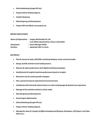  OnlineMarketing(GooglePPCetc)
 Prepare OnlineTrekking Reports.
 GraphicDesigning
 Web DesigningandDevelopment
 Prepare RFP and SRS for new projects etc.
PRESENT EMPLOYMENT
Name of Organization : Images MultimediaPvt.Ltd.
S-21, OkhlaIndustrial Area, Phase-II,NewDelhi
Designation : SeniorManager (Web)
Duration : September 2011 to Conti…
JOB PROFILE
 Plan& execute all webs,SEO/SEM, marketingdatabase,email,andsocial media.
 Design,build& maintainsocial mediapresence.
 Measure & report performance ofall digital marketingcampaigns.
 Identifytends & insights& optimizeperformancebased on insights.
 Brainstormnew & creative growth strategies.
 Plan,execute & measure experiments & conversiontests.
 Collaboratewithinternal & external teams to create landingpages& optimizeuser experience.
 Manageall the activitiesrelated to online media.
 Web DesigningandDevelopment
 Search Engine Optimization
 OnlineMarketing(GooglePPC etc)
 Prepare OnlineTrekking Reports.
 Managethe team of 7 people of differentbackground(Designer,Developers, SEO Expert, and Video
Editor etc.)
 