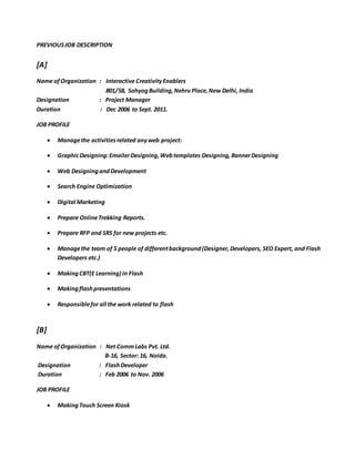 PREVIOUSJOB DESCRIPTION
[A]
Name ofOrganization : Interactive CreativityEnablers
801/58, SahyogBuilding,Nehru Place,New Delhi, India
Designation : Project Manager
Duration : Dec 2006 to Sept. 2011.
JOB PROFILE
 Managethe activitiesrelated anyweb project:
 GraphicDesigning:EmailerDesigning,Webtemplates Designing,BannerDesigning
 Web DesigningandDevelopment
 Search Engine Optimization
 Digital Marketing
 Prepare OnlineTrekking Reports.
 Prepare RFP and SRS for new projects etc.
 Managethe team of 5 people of differentbackground(Designer,Developers, SEO Expert, and Flash
Developers etc.)
 MakingCBT(E Learning) in Flash
 Makingflashpresentations
 Responsiblefor all the work related to flash
[B]
Name ofOrganization : Net CommLabs Pvt. Ltd.
B-16, Sector: 16, Noida.
Designation : FlashDeveloper
Duration : Feb 2006 to Nov. 2006
JOB PROFILE
 MakingTouch Screen Kiosk
 