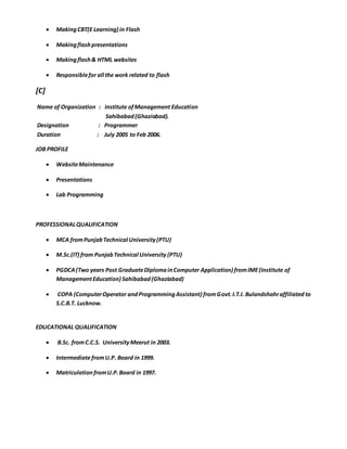  MakingCBT(E Learning) in Flash
 Makingflashpresentations
 Makingflash& HTML websites
 Responsiblefor all the work related to flash
[C]
Name of Organization : Institute ofManagement Education
Sahibabad(Ghaziabad).
Designation : Programmer
Duration : July 2005 to Feb 2006.
JOB PROFILE
 WebsiteMaintenance
 Presentations
 Lab Programming
PROFESSIONALQUALIFICATION
 MCA fromPunjabTechnical University(PTU)
 M.Sc.(IT) from PunjabTechnical University (PTU)
 PGDCA(Two years Post GraduateDiplomainComputer Application) fromIME(Institute of
ManagementEducation) Sahibabad(Ghaziabad)
 COPA (ComputerOperator andProgrammingAssistant) fromGovt.I.T.I. Bulandshahraffiliated to
S.C.B.T. Lucknow.
EDUCATIONAL QUALIFICATION
 B.Sc. fromC.C.S. UniversityMeerut in 2003.
 Intermediate fromU.P. Board in 1999.
 Matriculation fromU.P.Board in 1997.
 