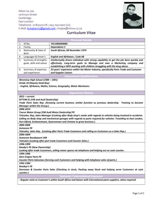 Hilton Sa Joe
19 Kroun Street
Cambridge
East London
Telephone : 0784502278 ; 043 704 0400 (w)
E-Mail: hclsajoe123@gmail.com ; hsajoe@nttvw.co.za
Curriculum Vitae
Personal Details
1. ID No. 7411085004085
2. Family Dependants 2
3. Nationality & Date of
Birth
South African, 08 November 1974
4. Languages & Driver’s English and Afrikaans ; Code 08
5. Summary of strengths,
goals, skills and values
Intellectually driven individual with strong capability to get the job done quickly and
effectively. Long-term goals to Manage and own a Marketing company and
establishing a NPO working with children struggling with the drug abuse.
6. Summary of expertise
and experience
23 years’ experience within the Motor Industry, specifically Parts Trade and Customer
and Supplier Liaison.
Educational Qualifications
Westview High School (1989 – 1991)
Grade 10 (Deputy Head Boy)
- English, Afrikaans, Maths, Science, Geography, Motor Mechanics
Experience History
2015 – current
NTTVW EL (VW and Audi Dealership)
Trade Parts Sales Rep. (Growing current business similar function as previous dealership. Training to become
Manager within the Group.)
2006-2014
Tavcor Motor Group (VW Audi Motor Dealership) PE
Telesales, Rep, Sales Manager (Looking after Body shop’s needs with regards to vehicles being involved in accidents.
Calling on Body shop and mechanical garages with regards to parts required for vehicles. Travelling to East Londen,
Port Alfred, Grahamstown, Queenstown and Umtata to grow business.)
2004-2006
Autozone PE
Telesales, Sales Rep. (Looking after Parts Trade Customers and calling on Customers as a Sales Rep.)
2000-2004
Autozone Roodepoort JHB
Telesales (Looking after part trade Customers and Counter Sales.)
1996-1999
Newby’s PE (New Ownership)
Looking after trade Customers, selling motor spares via telephone and helping out on cash counter.
1994-1996
Alert Engine Parts PE
Counter Parts Salesman (Serving cash Customers and helping with telephone sales of parts.)
1992-1994
Newbys’s PE
Storeman & Counter Parts Sales (Checking in stock, Packing away Stock and helping serve Customers at cash
counter.)
National / International Exposure
- Regular visits to Customer’s within South Africa and liaison with international parts suppliers, when required.
Page 1 of 2
 