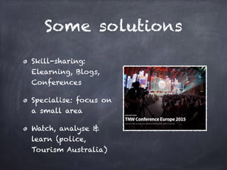 Some solutions
Skill-sharing:
Elearning, Blogs,
Conferences
Specialise: focus on
a small area
Watch, analyse &
learn (police,
Tourism Australia)
 