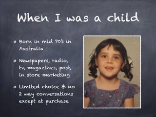 When I was a child
Born in mid 70’s in
Australia
Newspapers, radio,
tv, magazines, post,
in store marketing
Limited choice & no
2 way conversations
except at purchase
 