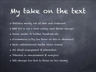 My take on the text
Statistics mostly out of date and irrelevant
Web 4.0 is not a term widely used (terms change)
Social media IS Twitter, Facebook etc.
E-commerce is big (we focus on this in ebusiness)
Basic website/social media skills crucial
All about engagement & interaction
Potential in measurement & analytics
SEO changes too fast to focus on too closely
 
