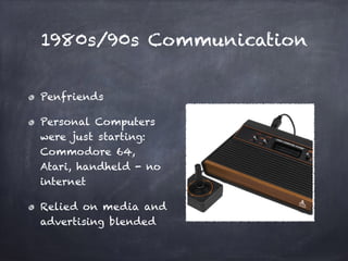 1980s/90s Communication
Penfriends
Personal Computers
were just starting:
Commodore 64,
Atari, handheld - no
internet
Relied on media and
advertising blended
 