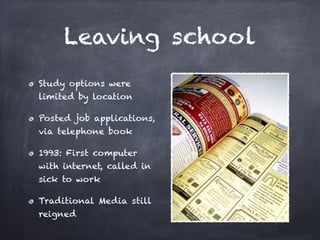 Leaving school
Study options were
limited by location
Posted job applications,
via telephone book
1993: First computer
with internet, called in
sick to work
Traditional Media still
reigned
 