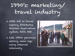 1990's: marketing/
travel industry
1993: Job in travel
agency, brochures,
Galileo reservation
system, AVIS, B2B
Late 1990s: personal
selling, sales rep,
using internet
internally
 