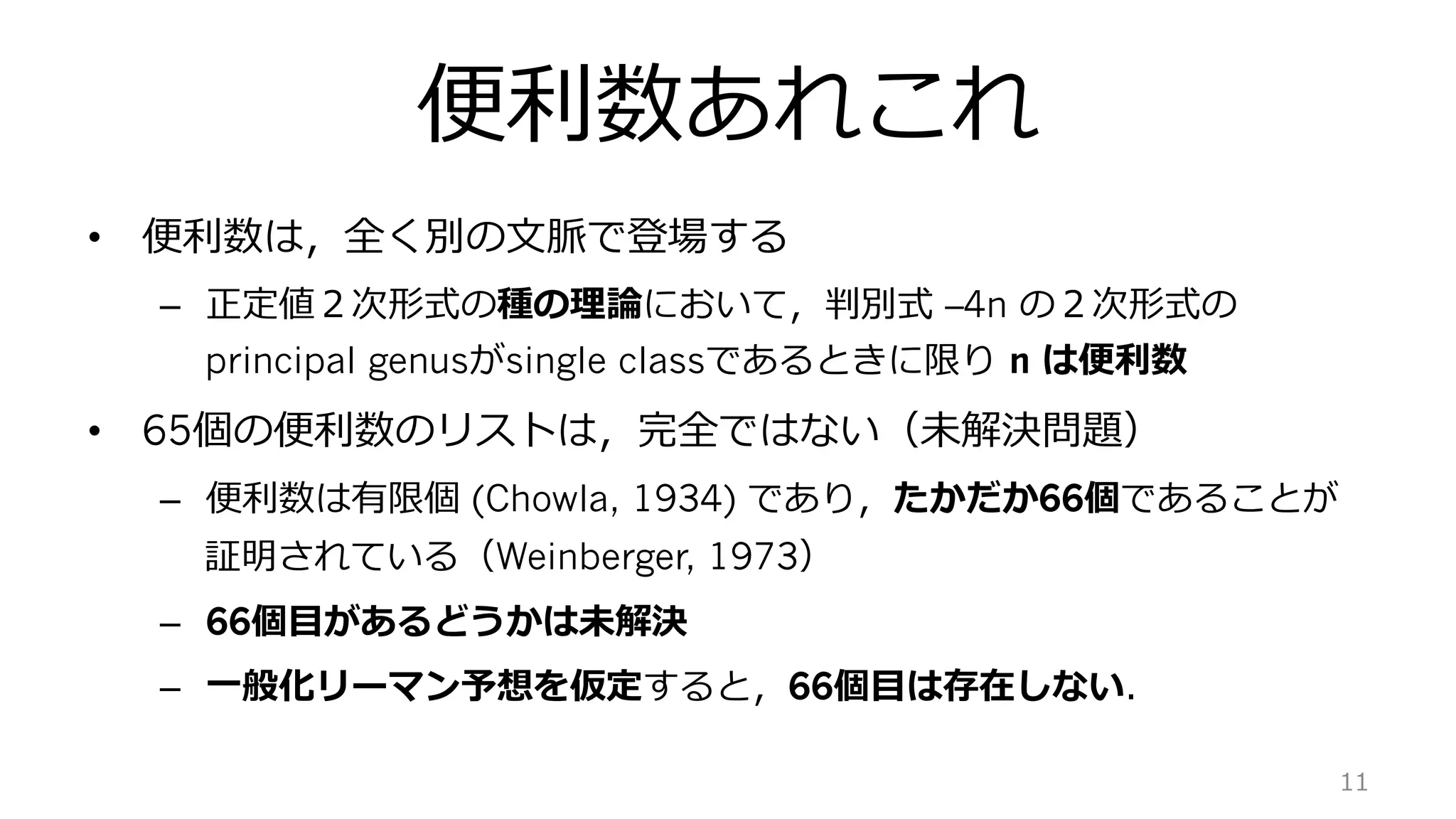 便利数あれこれ
•  便利数は，全く別の⽂脈で登場する
–  正定値２次形式の種の理論において，判別式 –4n の２次形式の
principal genusがsingle classであるときに限り n は便利数
•  65個の便利数のリストは，完全ではない（未解決問題）
–  便利数は有限個 (Chowla, 1934) であり，たかだか66個であることが
証明されている（Weinberger, 1973）
–  66個⽬があるどうかは未解決
–  ⼀般化リーマン予想を仮定すると，66個⽬は存在しない．
11
 