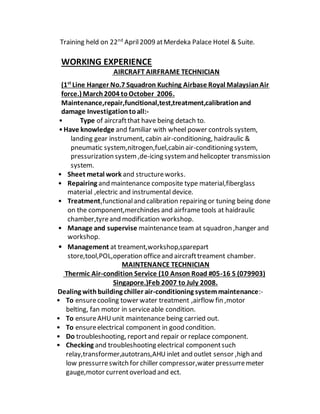 Training held on 22nd
April2009 atMerdeka Palace Hotel & Suite.
WORKING EXPERIENCE
AIRCRAFT AIRFRAME TECHNICIAN
(1st
Line Hanger No.7 Squadron Kuching Airbase Royal MalaysianAir
force.) March2004 toOctober 2006.
Maintenance,repair,funcitional,test,treatment,calibrationand
damage Investigationtoall:-
• Type of aircraftthat have being detach to.
•Have knowledge and familiar with wheel power controls system,
landing gear instrument, cabin air-conditioning, haidraulic &
pneumatic system,nitrogen,fuel,cabin air-conditioning system,
pressurization system,de-icing systemand helicopter transmission
system.
• Sheet metal work and structureworks.
• Repairing and maintenance composite type material,fiberglass
material ,electric and instrumental device.
• Treatment,functionaland calibration repairing or tuning being done
on the component,merchindes and airframe tools at haidraulic
chamber,tyreand modification workshop.
• Manage and supervise maintenanceteam at squadron ,hanger and
workshop.
• Management at treament,workshop,sparepart
store,tool,POL,operation officeand aircrafttreament chamber.
MAINTENANCE TECHNICIAN
Thermic Air-condition Service (10 Anson Road #05-16 S (079903)
Singapore.)Feb 2007 to July 2008.
Dealing withbuilding chiller air-conditioning systemmaintenance:-
• To ensurecooling tower water treatment ,airflow fin ,motor
belting, fan motor in serviceable condition.
• To ensureAHUunit maintenance being carried out.
• To ensureelectrical component in good condition.
• Do troubleshooting, reportand repair or replace component.
• Checking and troubleshooting electrical componentsuch
relay,transformer,autotrans,AHUinlet and outlet sensor ,high and
low pressurreswitch for chiller compressor,water pressurremeter
gauge,motor currentoverload and ect.
 