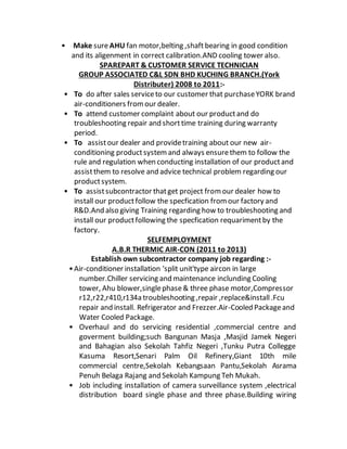 • Make sureAHU fan motor,belting ,shaft bearing in good condition
and its aligenment in correct calibration.AND cooling tower also.
SPAREPART & CUSTOMER SERVICE TECHNICIAN
GROUP ASSOCIATED C&L SDN BHD KUCHING BRANCH.(York
Distributer) 2008 to 2011:-
• To do after sales serviceto our customer that purchaseYORK brand
air-conditioners fromour dealer.
• To attend customer complaint about our productand do
troubleshooting repair and shorttime training during warranty
period.
• To assistour dealer and providetraining about our new air-
conditioning productsystemand always ensurethem to follow the
rule and regulation when conducting installation of our productand
assistthem to resolve and advice technical problem regarding our
productsystem.
• To assistsubcontractor thatget project fromour dealer how to
install our productfollow the specfication fromour factory and
R&D.And also giving Training regarding how to troubleshooting and
install our productfollowing the specfication requarimentby the
factory.
SELFEMPLOYMENT
A.B.R THERMIC AIR-CON (2011 to 2013)
Establish own subcontractor company job regarding :-
•Air-conditioner installation 'split unit'type aircon in large
number.Chiller servicing and maintenance inclunding Cooling
tower, Ahu blower,singlephase& three phase motor,Compressor
r12,r22,r410,r134a troubleshooting ,repair ,replace&install.Fcu
repair and install. Refrigerator and Frezzer.Air-Cooled Packageand
Water Cooled Package.
• Overhaul and do servicing residential ,commercial centre and
goverment building;such Bangunan Masja ,Masjid Jamek Negeri
and Bahagian also Sekolah Tahfiz Negeri ,Tunku Putra Collegge
Kasuma Resort,Senari Palm Oil Refinery,Giant 10th mile
commercial centre,Sekolah Kebangsaan Pantu,Sekolah Asrama
Penuh Belaga Rajang and Sekolah Kampung Teh Mukah.
• Job including installation of camera surveillance system ,electrical
distribution board single phase and three phase.Building wiring
 