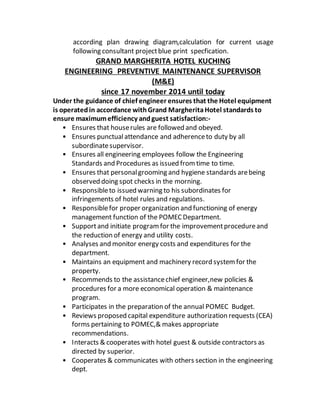according plan drawing diagram,calculation for current usage
following consultant projectblue print specfication.
GRAND MARGHERITA HOTEL KUCHING
ENGINEERING PREVENTIVE MAINTENANCE SUPERVISOR
(M&E)
since 17 november 2014 until today
Under the guidance of chief engineer ensures that the Hotel equipment
is operatedin accordance withGrand MargheritaHotel standards to
ensure maximumefficiency andguest satisfaction:-
• Ensures that houserules are followed and obeyed.
• Ensures punctualattendance and adherenceto duty by all
subordinatesupervisor.
• Ensures all engineering employees follow the Engineering
Standards and Procedures as issued fromtime to time.
• Ensures that personalgrooming and hygiene standards arebeing
observed doing spot checks in the morning.
• Responsibleto issued warning to his subordinates for
infringements of hotel rules and regulations.
• Responsiblefor proper organization and functioning of energy
management function of the POMECDepartment.
• Supportand initiate programfor the improvementprocedureand
the reduction of energy and utility costs.
• Analyses and monitor energy costs and expenditures for the
department.
• Maintains an equipment and machinery record systemfor the
property.
• Recommends to the assistancechief engineer,new policies &
procedures for a more economical operation & maintenance
program.
• Participates in the preparation of the annual POMEC Budget.
• Reviews proposed capital expenditure authorization requests (CEA)
forms pertaining to POMEC,& makes appropriate
recommendations.
• Interacts & cooperates with hotel guest & outside contractors as
directed by superior.
• Cooperates & communicates with others section in the engineering
dept.
 