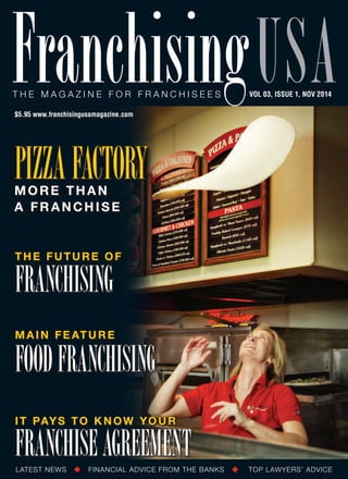 T he mag a z ine for franchisees Franchisingusa VOL 03, ISSUE 1, nov 2014 
$5.95 www.franchisingusamagazine.com 
Pizza Factory 
More Than 
A Franchise 
the future of 
franchising 
Main Feature 
food franchising 
It Pays to Know Your 
Franchise Agreement 
LATEST NEWS FINANCIAL ADVICE FROM THE BANKS TOP LAWYERS’ ADVICE 
 