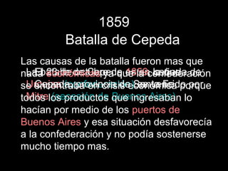 1859
         Batalla de Cepeda
Las causas de la batalla fueron mas que
 La batalla de Cepeda es en la que de
    El 23 de octubre de 1859, cañada
nada económicas ya que la confederación
 Urquiza (confederación)Santa Fe por
    Cepeda, provincia de es vencido
se encontraba en crisis económica porque
 Mitre (secesión de Buenos Aires)
todos los productos que ingresaban lo
hacían por medio de los puertos de
Buenos Aires y esa situación desfavorecía
a la confederación y no podía sostenerse
mucho tiempo mas.
 