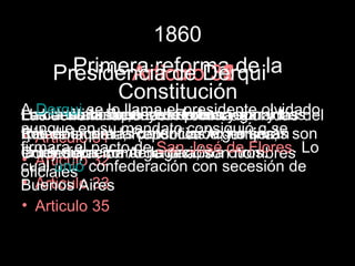 1860
      Primera reforma de la
    Presidencia de Derqui
           Articulo 31
                    35
                    33
                    32
          Constitución
A Derqui se libertadderechos yson: y los del
Habla de la lo llamadede la naciónolvidado
Los declaraciones, el presidente
Las denominaciones:reforman garantías
     artículos que se prensa
La constitución, leyes Provincias unidas
aunquelacon lasRepublica Argentina, son
Río de en su la constitución, no serán
que enumera mandato consiguió q se
tratados plata, potencias extranjeras
• Articulo 31
firmara el pactoArgentina; sonotros.
Confederación denegación a de Flores. Lo
   ley suprema de San José
entendidos como la nación nombres
la Articulo 32
•
cual unió confederación con secesión de
oficiales
• Articulo 33
Buenos Aires
• Articulo 35
 