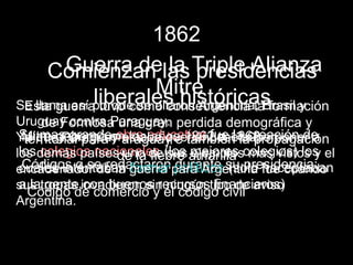 1862
     Comienzan las Triple Alianza
      Guerra de la presidencias
               Mitre
        liberales históricas
Se llama así porque se aliaron Argentina, Brasil y
  Esta guerra tuvo como consecuencia la formación
Uruguay contra Paraguay. perdida demográfica y
     de Formosa una gran
Ya quegobernó en loseducativa fue 1868
 Su mas grande Paraguay e 1862 a lasuperponer a
  Mitre Paraguayobra años también lacreación de
  territorial para estaba queriéndose propagación
los demás paísesde la de (los amarilla colegios) los el
 los colegios nacionales sus mejores mas vistos y
                   uno fiebre ejemplos
 cuales intentaban formar políticos su presidencia:
  Códigos q se redactaron durante (solo haceptaban
encadenador de la guerra para Argentina fue cuando
 a la gente con buenos recursos financieros)
sus tropas invadieron sin ningún tipo de aviso
   Código de comercio y el código civil
Argentina.
 