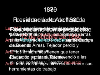 1880
                  1876
   Presidencia de Avellaneda
    Levantamiento de 1880
Ley 817: sitio de radicaciónde presidente
  Fomentaba la la a como Belgrano la
  Fue el se refiere ciudad de extranjeros
   Roca asume la inmigración y a por
  colonización. país, y les prometía tierras
  para poblar de Avellaneda que queda
  la sucesión el
         12 de Carloscoloniasser de Europa
                  octubre de agrícolas
                                 1880
Art1: la la creación de Tejedor (gobernador
  para inmigración solo debe
  entre Roca y
  occidental. Aires). Tejedor perdió y
  de Buenos
  recurrió a las armas.
Art2: los inmigrantes tienen que tener
  El ejercito nacional (Roca) venció a las
  educación y plata suficiente.
  milicias porteñas y Tejedor renuncio
Art3: todos los inmigrantes debían tener sus
  herramientas de trabajo
 
