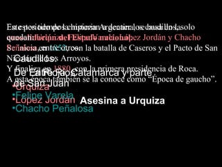 En estos tiempos empiezanArgentina, secaudillos, solo
Este periodo de la historia a decaer los basa en la
quedan: Urquiza, Estado nacional.
consolidación delFelipe Varela, López Jordán y Chacho
Peñalosa, entre otros.
Se inicia en 1852, con la batalla de Caseros y el Pacto de San
  Caudillos:
Nicolás de Los Arroyos.
Y finaliza en 1880, con la primera presidencia de Roca.
  De Entre Rios
       La Rioja, Catamarca y parte
A esta época también se la conoce como “Época de gaucho”.
 •de San Juan
  Urquiza
 •Felipe Varela
 •López Jordán Asesina a Urquiza
 •Chacho Peñalosa
 