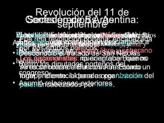 Revolución del 11 de
    Confederación Argentina:
    Secesión de Bs. As.
          septiembre
  YLautilizaban la Nicolásprimer gobernador fue
  Había gobernadores, el proponíalos dos Ríos
  El seestagobernaba el presidente, queEntre
  Nopacto razón encontrabase divide en dos
  Poresta de San constitucion.Paraná, hubiera
  En capital se Argentina en Nacional de
        utilizaba constitucion
   En 1854, revolución porteña, Argentina y
   Fue una una constitución proclamaba a
Ambos apoyaban al fueron: Urquiza y
                                   encabezada
  1853 políticos: Confederación Pinto:
  2 diputados que tuvo gobernador que
  presidentes por provincia, mientras
  Mitre
  grupos
   por dosComo políticos:
              grupos
   Bs. As. Derqui.un Estado libre y soberano
• Buenos Aires quería según laSan Nicolás
   Desconoció el tratado de cantidad de
  Santiago
  Secesión de Bs. As.
  habitantes. diputados porteños del que no
   Los nacionalistas: no aceptaban
         aislacionistas: querían que Buenos
• Retiro se reconociera como un Estado un
            los
   se reconociese a Buenos Aires como
   Aires
   congreso
   lugar preferencial para a organización del
   independiente. Liderados por Valentín
• Asumió relaciones exteriores
   país. Encabezados por Mitre.
   Alsina.
 