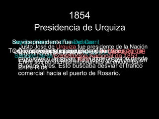 1854
         Presidencia de Urquiza
 Su de derechos diferenciales:
 Inmigración:
 Leyvicepresidente fue Del Carril
   Justo José de Urquiza fue presidente de la Nación
Tuvo MATO EN le imponía 1854-1860.a los Jordán
  LO inconvenientes con loscaudillo López
   Dice que se SU para elaranceles
 Creo dos colonias PALACIO EL 11 DE ABRIL DE
   argentina entre los años inmigrantes: 1853
  Sanción de la llegaban a la Confederación desde
   productos q en Santa1870Nacional de José, en
                 Constitución
   Esperanza,
   Entre sus obras mas importantes seSan
                          Fe (1856) y encuentran:
   Buenos Aires. Esto buscaba desviar el trafico
   Entre Ríos
   comercial hacia el puerto de Rosario.
 
